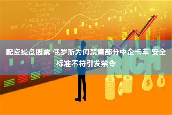 配资操盘股票 俄罗斯为何禁售部分中企卡车 安全标准不符引发禁令