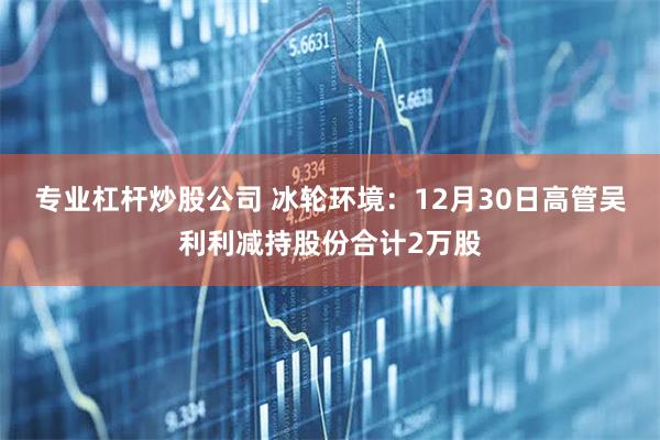 专业杠杆炒股公司 冰轮环境：12月30日高管吴利利减持股份合计2万股