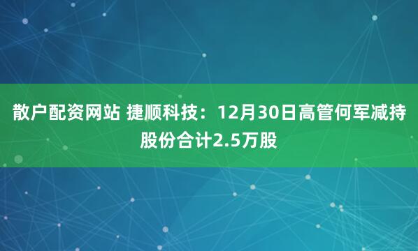 散户配资网站 捷顺科技：12月30日高管何军减持股份合计2.5万股