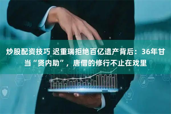 炒股配资技巧 迟重瑞拒绝百亿遗产背后：36年甘当“贤内助”，唐僧的修行不止在戏里