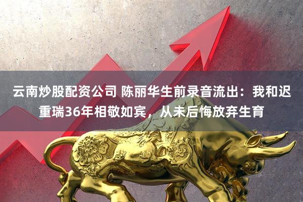 云南炒股配资公司 陈丽华生前录音流出：我和迟重瑞36年相敬如宾，从未后悔放弃生育