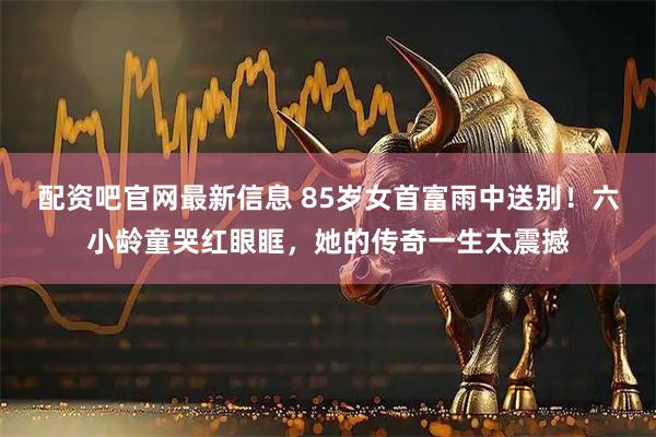 配资吧官网最新信息 85岁女首富雨中送别！六小龄童哭红眼眶，她的传奇一生太震撼