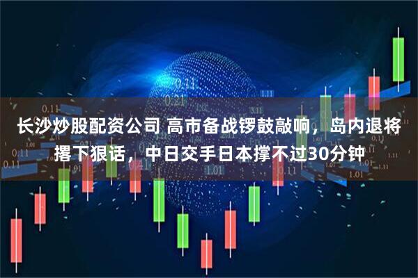 长沙炒股配资公司 高市备战锣鼓敲响，岛内退将撂下狠话，中日交手日本撑不过30分钟